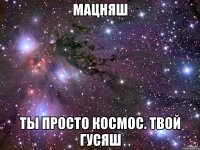 МАЦНЯШ ТЫ ПРОСТО КОСМОС. ТВОЙ ГУСЯШ