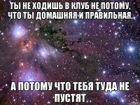 Ты не ходишь в клуб не потому, что ты домашняя и правильная, А потому что тебя туда не пустят