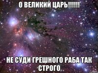 О великий царь!!!!!! Не суди грешного раба так строго