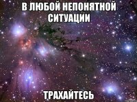 в любой непонятной ситуации трахайтесь