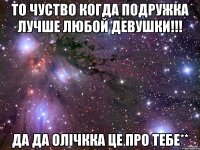 То чуство когда подружка лучше любой девушки!!! да да олічкка це про тебе**