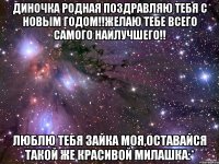 Диночка родная Поздравляю тебя с Новым годом!!Желаю тебе всего самого наилучшего!! Люблю тебя зайка моя,оставайся такой же красивой милашка:*