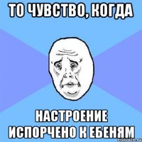 то чувство, когда настроение испорчено к ебеням