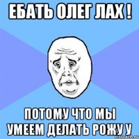 Ебать Олег лах ! потому что мы умеем делать рожу У