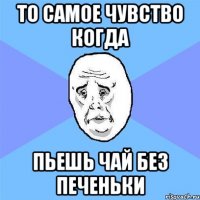 ТО САМОЕ ЧУВСТВО КОГДА ПЬЕШЬ ЧАЙ БЕЗ ПЕЧЕНЬКИ