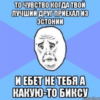 то чувство когда твой лучший друг приехал из эстонии и ебет не тебя а какую-то биксу