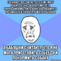 государство считает, что я уже могу ходить в секс-шопы, смотреть порно-фильмы, пить алкоголь, выбирать президента и супруга, рожать ребенков. а бабушки считают, что я не могу приготовить себе еду и покормить собаку