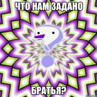 Что нам задано братья?