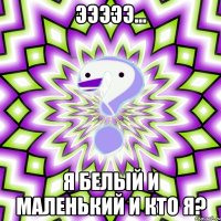 эээээ... я белый и маленький и кто я?