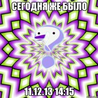 Сегодня же было 11.12.13 14:15