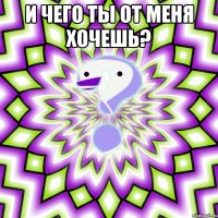 И чего ты от меня хочешь? 