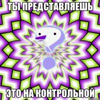 ты представляешь это на контрольной