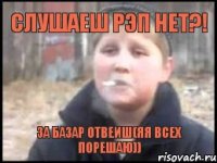 слушаеш рэп нет?! за базар отвеиш(Яя всех порешаю))