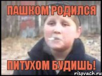 Пашком родился Питухом будишь!