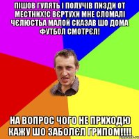 пішов гулять і получів пизди от местних!с вєртухи мне сломалі чєлюстьа малой сказав шо дома футбол смотрєл! на вопрос чого не приходю кажу шо заболєл грипом!!!!