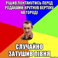 рішив понтанутись перед родаками-крутнув вертуху на городі случайно затушив півня