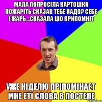 мала попросіла картошки пожаріть сказав тебе надо? себе і жарь...сказала шо припомніт уже ніделю пріпомінает мне еті слова в постеле