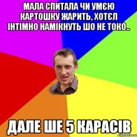 мала спитала чи умєю картошку жарить, хотєл інтімно намікнуть шо не токо.. дале ше 5 карасів