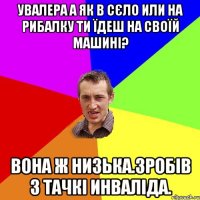 Увалера а як в сєло или на рибалку ти їдеш на своїй машині? Вона ж низька.Зробів з тачкі инваліда.