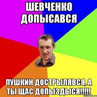 ШЕвченко допысався Пушкин дострылявся, а ты щас допыздыся!!!!!