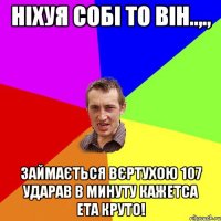 Ніхуя собі то він..,., Займається вєртухою 107 ударав в минуту кажетса ета круто!