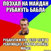 поэхал на майдан рубануть бабла рубанули мэня, тепер лежу в реанімациэ, старуха за яйця мацаэ