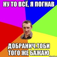 ну то всё, я погнав добранич.тоби того же бажаю