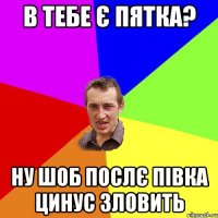 в тебе є пятка? ну шоб послє півка цинус зловить