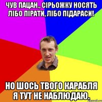 Чув пацан., Сірьожку носять лібо пірати, лібо підараси! Но шось твого карабля я тут не наблюдаю.