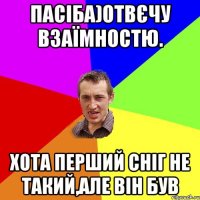 пАСІБА)ОТВЄЧУ ВЗАЇМНОСТЮ. ХОТА ПЕРШИЙ СНІГ НЕ ТАКИЙ,АЛЕ ВІН БУВ