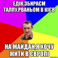 Едік,збираєм талпу,рваньом в Кієв на майдан,я хочу жити в Європі