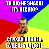 ти шо не знаєш ету песню? слухай припев. будеш балдєть