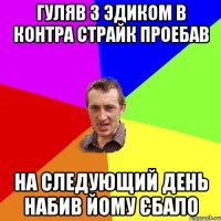 Гуляв з Эдиком в контра страйк проебав на следующий день набив йому єбало