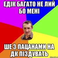 Едік багато не лий бо мені ше з пацанами на дк піздувать