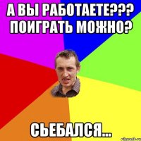 А Вы работаете??? Поиграть можно? Сьебался...