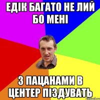 Едік багато не лий бо мені з пацанами в центер піздувать