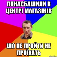 Понаєбашили в центрі магазінів шо не пройти не проїхать