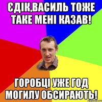 Єдік,Василь тоже таке мені казав! Горобці уже год могилу обсирають!