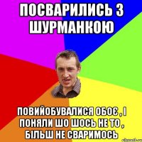 посварились з Шурманкою повийобувалися обоє , і поняли шо шось не то , більш не сваримось