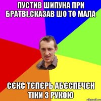 Пустив шипуна при братві,сказав шо то мала сєкс тєпєрь абєспечєн тіки з рукою