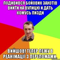 Подивився бойовик захотів вийти на вулицю и дать комусь пизди Вийшов! тепер лежу в реанімації з переломами.