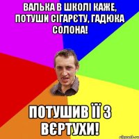 Валька в школі каже, потуши сігарєту, гадюка солона! потушив її з вєртухи!