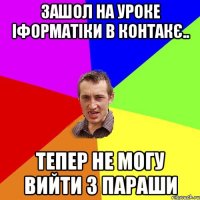 Зашол на уроке іформатіки в контакє.. Тепер не могу вийти з параши