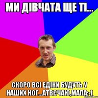 Ми дівчата ще ті... Скоро всі Едіки будуть у наших ног...Атвєчаю,Мала:-)