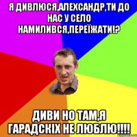 Я дивлюся,Алехсандр,ти до нас у село намилився,переїжати!? Диви но там,я гарадскіх не люблю!!!!