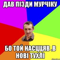 Дав пізди Мурчіку Бо той насццяв .в нові тухлі