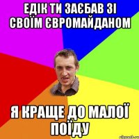 Едік ти заєбав зі своїм євромайданом я краще до малої поїду