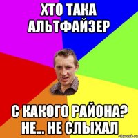 Хто така Альтфайзер С какого района? Не... Не слыхал