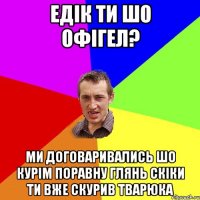 Едік ти шо офігел? ми договаривались шо курім поравну глянь скіки ти вже скурив тварюка