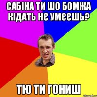 Сабіна ти шо бомжа кідать нє умєєшь? тю ти гониш